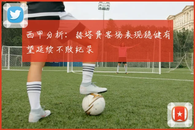 西甲分析：赫塔费客场表现稳健有望延续不败纪录