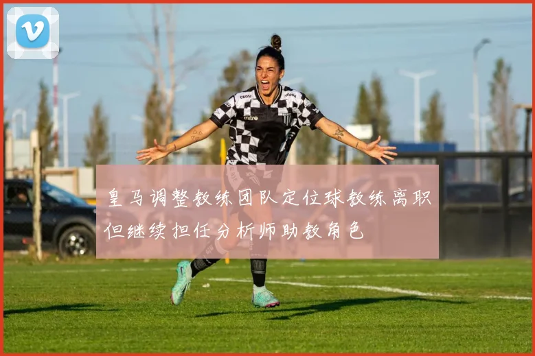 皇马调整教练团队定位球教练离职但继续担任分析师助教角色
