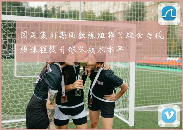 国足集训期间教练组每日短会与视频课程提升球队战术水平