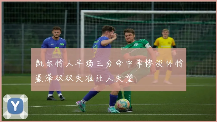 凯尔特人半场三分命中率惨淡怀特豪泽双双失准让人失望