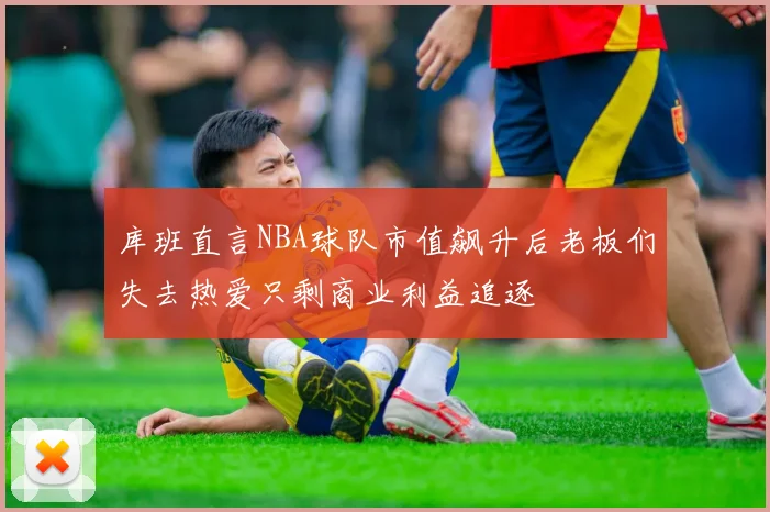 库班直言NBA球队市值飙升后老板们失去热爱只剩商业利益追逐