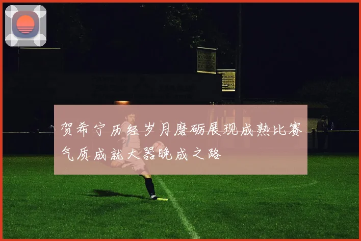 贺希宁历经岁月磨砺展现成熟比赛气质成就大器晚成之路