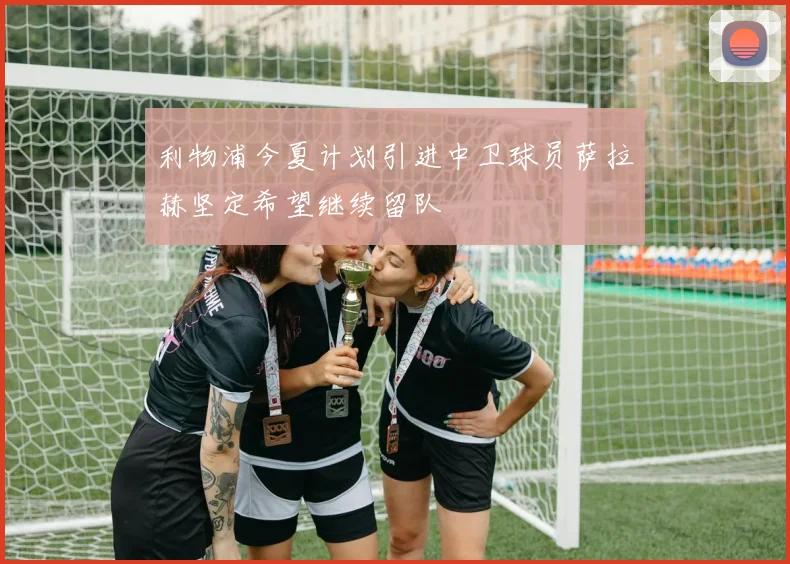 利物浦今夏计划引进中卫球员萨拉赫坚定希望继续留队