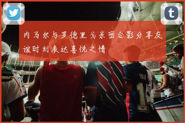 内马尔与罗德里戈亲密合影分享友谊时刻表达喜悦之情