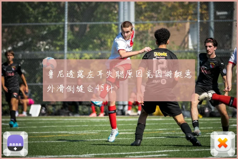 鲁尼透露左耳失聪原因竟因游艇意外滑倒缝合45针