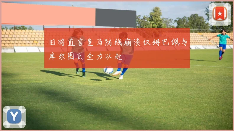 旧将直言皇马防线崩溃仅姆巴佩与库尔图瓦全力以赴