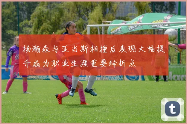 杨瀚森与亚当斯相撞后表现大幅提升成为职业生涯重要转折点