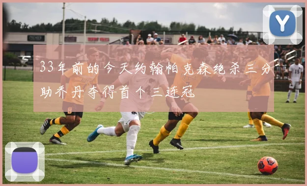 33年前的今天约翰帕克森绝杀三分助乔丹夺得首个三连冠