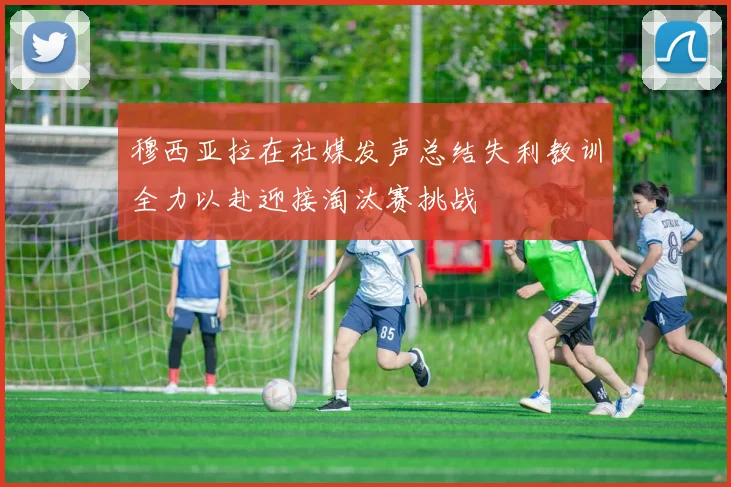 穆西亚拉在社媒发声总结失利教训全力以赴迎接淘汰赛挑战