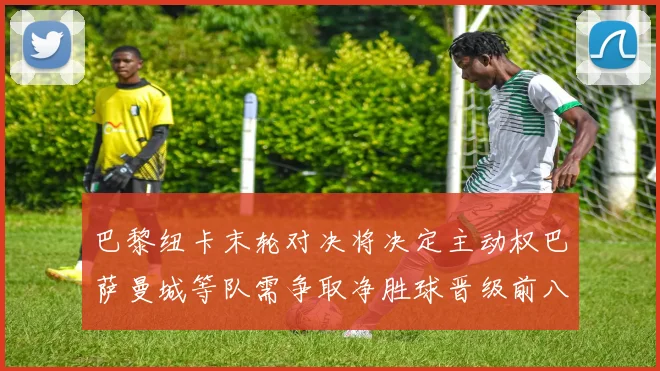 巴黎纽卡末轮对决将决定主动权巴萨曼城等队需争取净胜球晋级前八