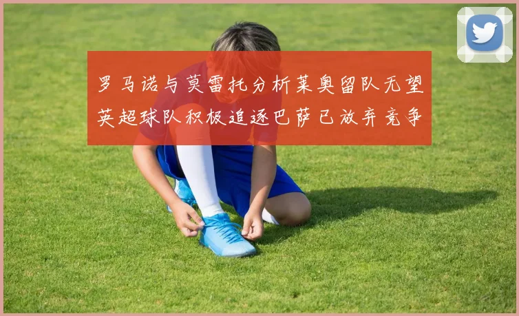 罗马诺与莫雷托分析莱奥留队无望英超球队积极追逐巴萨已放弃竞争