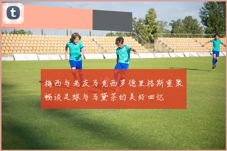 梅西与老友马克西罗德里格斯重聚畅谈足球与马黛茶的美好回忆