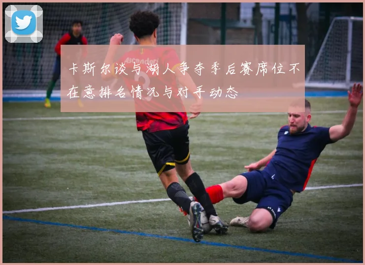 卡斯尔谈与湖人争夺季后赛席位不在意排名情况与对手动态
