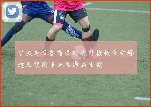 宁波与亚泰首发对决外援较量奇塔迪尼领衔卡米洛谭龙出战